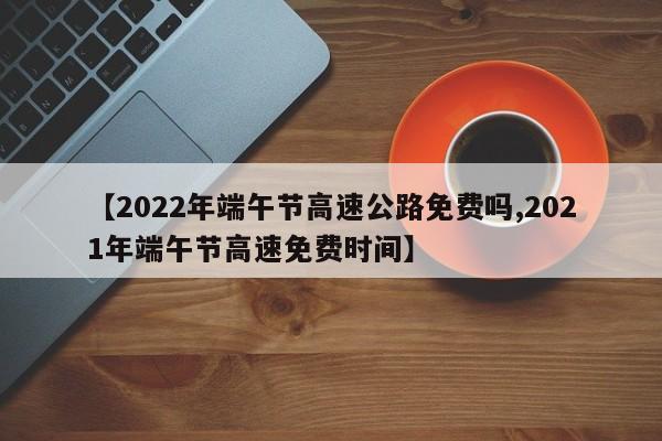 【2022年端午节高速公路免费吗,2021年端午节高速免费时间】