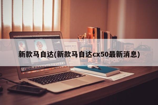 新款马自达(新款马自达cx50最新消息)