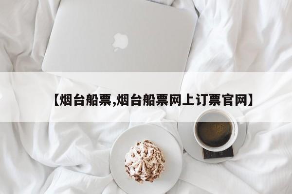 【烟台船票,烟台船票网上订票官网】