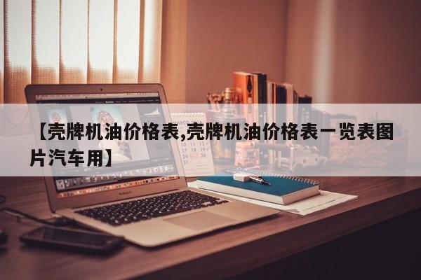 【壳牌机油价格表,壳牌机油价格表一览表图片汽车用】