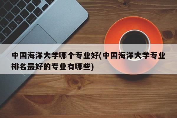 中国海洋大学哪个专业好(中国海洋大学专业排名最好的专业有哪些)