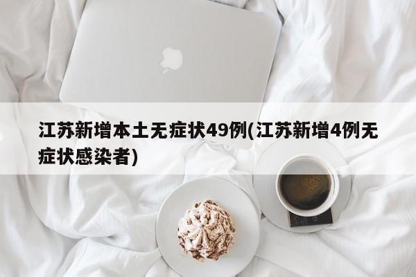 江苏新增本土无症状49例(江苏新增4例无症状感染者)
