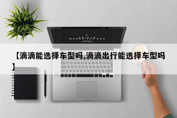【滴滴能选择车型吗,滴滴出行能选择车型吗】