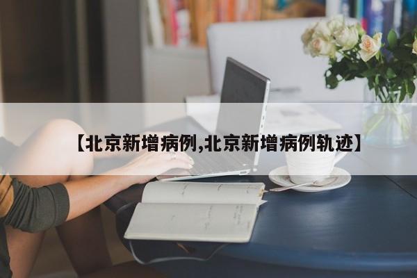 【北京新增病例,北京新增病例轨迹】