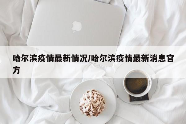 哈尔滨疫情最新情况/哈尔滨疫情最新消息官方