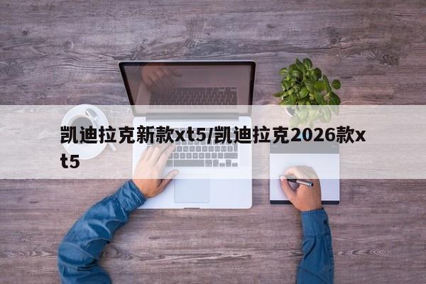 凯迪拉克新款xt5/凯迪拉克2026款xt5