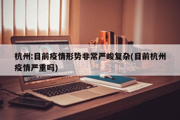 杭州:目前疫情形势非常严峻复杂(目前杭州疫情严重吗)