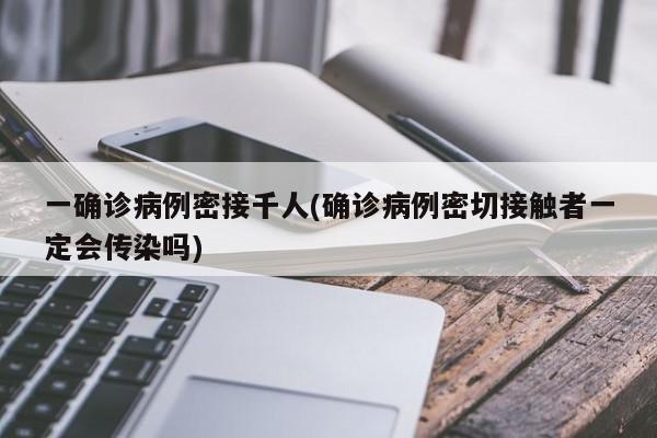 一确诊病例密接千人(确诊病例密切接触者一定会传染吗)