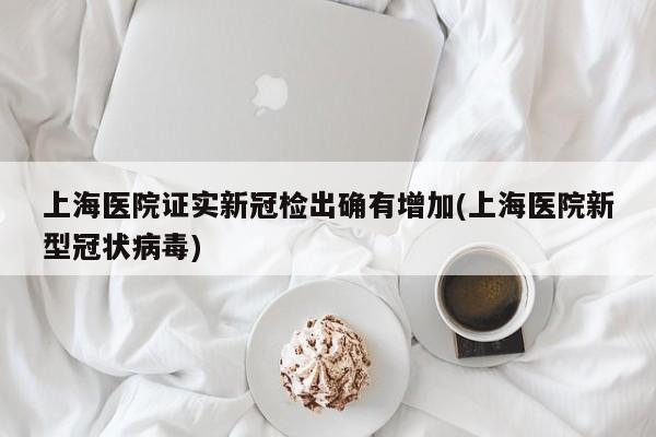 上海医院证实新冠检出确有增加(上海医院新型冠状病毒)