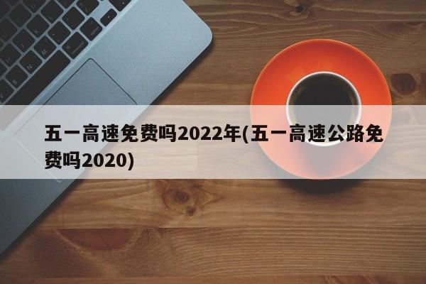 五一高速免费吗2022年(五一高速公路免费吗2020)