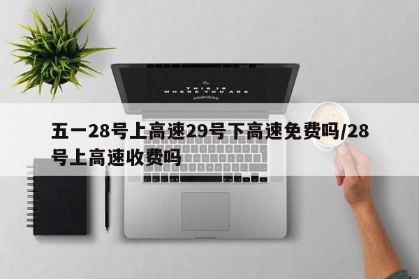 五一28号上高速29号下高速免费吗/28号上高速收费吗