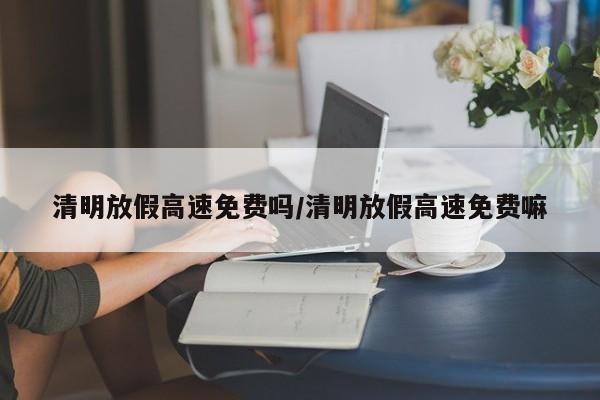 清明放假高速免费吗/清明放假高速免费嘛