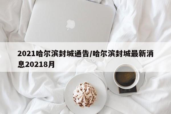 2021哈尔滨封城通告/哈尔滨封城最新消息20218月