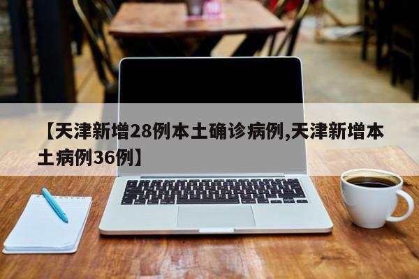 【天津新增28例本土确诊病例,天津新增本土病例36例】