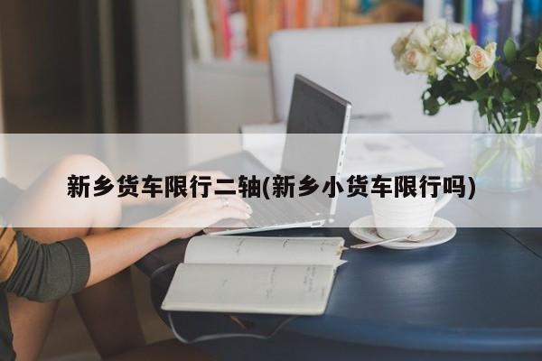 新乡货车限行二轴(新乡小货车限行吗)