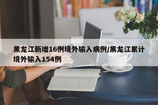 黑龙江新增16例境外输入病例/黑龙江累计境外输入154例