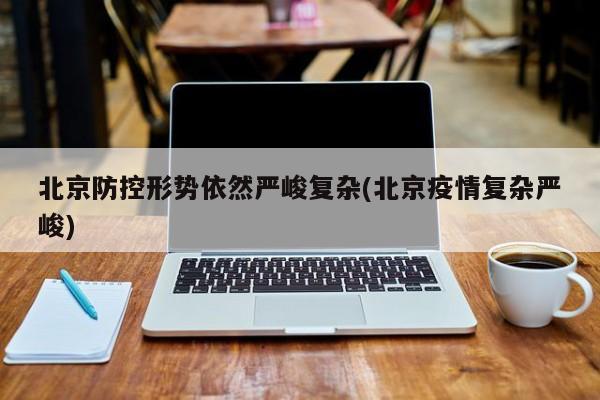 北京防控形势依然严峻复杂(北京疫情复杂严峻)