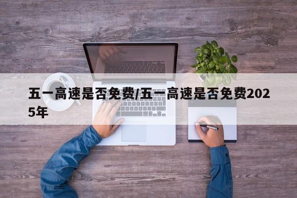 五一高速是否免费/五一高速是否免费2025年