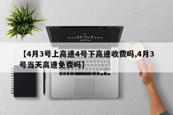 【4月3号上高速4号下高速收费吗,4月3号当天高速免费吗】