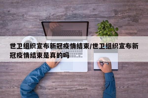 世卫组织宣布新冠疫情结束/世卫组织宣布新冠疫情结束是真的吗
