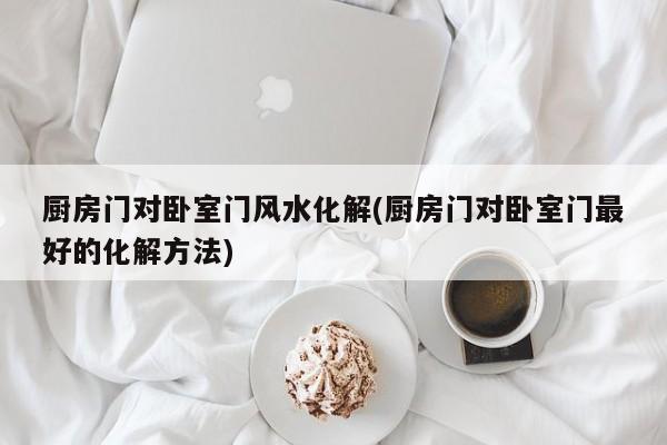 厨房门对卧室门风水化解(厨房门对卧室门最好的化解方法)