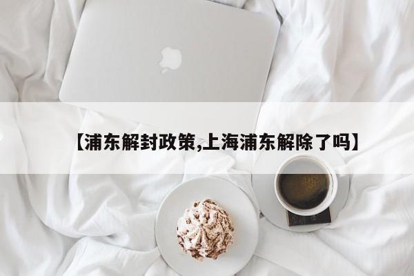 【浦东解封政策,上海浦东解除了吗】