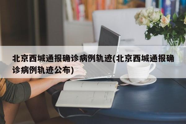 北京西城通报确诊病例轨迹(北京西城通报确诊病例轨迹公布)