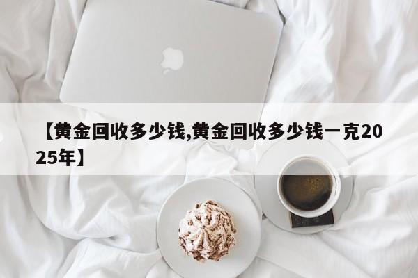 【黄金回收多少钱,黄金回收多少钱一克2025年】