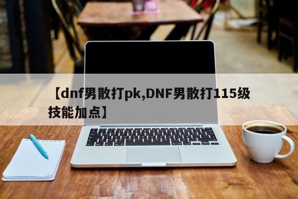 【dnf男散打pk,DNF男散打115级技能加点】