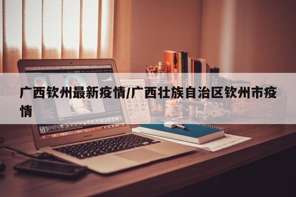 广西钦州最新疫情/广西壮族自治区钦州市疫情