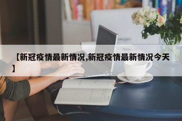 【新冠疫情最新情况,新冠疫情最新情况今天】