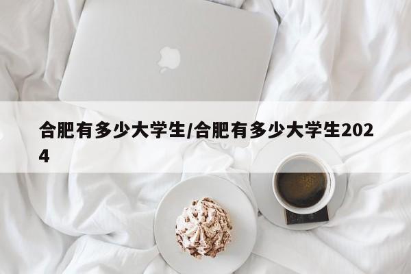 合肥有多少大学生/合肥有多少大学生2024