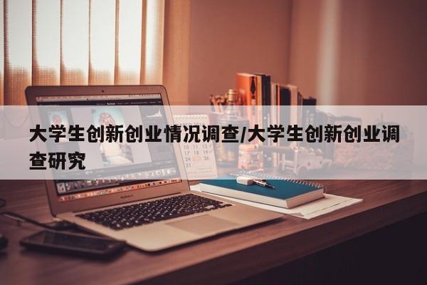 大学生创新创业情况调查/大学生创新创业调查研究