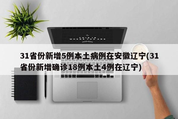 31省份新增5例本土病例在安徽辽宁(31省份新增确诊18例本土4例在辽宁)