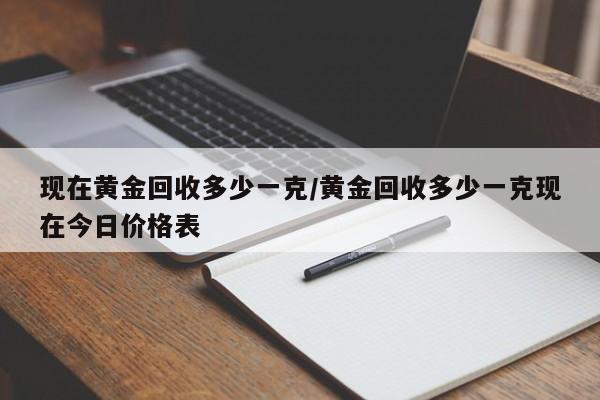 现在黄金回收多少一克/黄金回收多少一克现在今日价格表