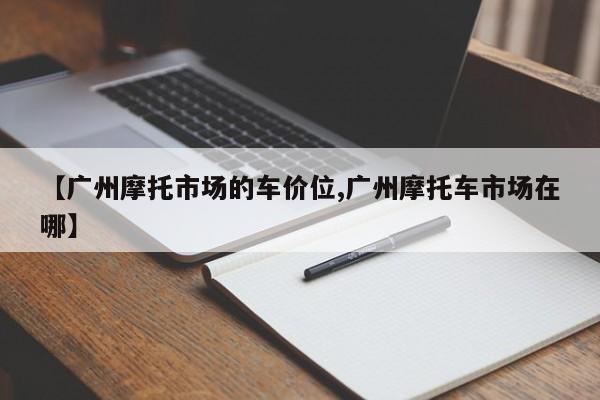 【广州摩托市场的车价位,广州摩托车市场在哪】