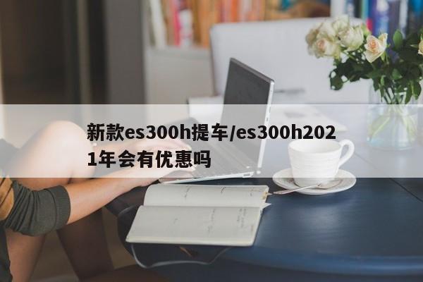 新款es300h提车/es300h2021年会有优惠吗