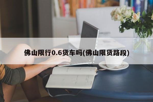 佛山限行0.6货车吗(佛山限货路段)