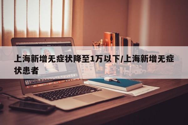 上海新增无症状降至1万以下/上海新增无症状患者