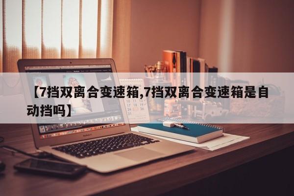 【7挡双离合变速箱,7挡双离合变速箱是自动挡吗】