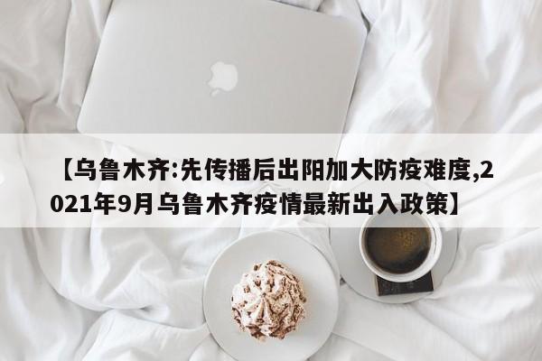【乌鲁木齐:先传播后出阳加大防疫难度,2021年9月乌鲁木齐疫情最新出入政策】