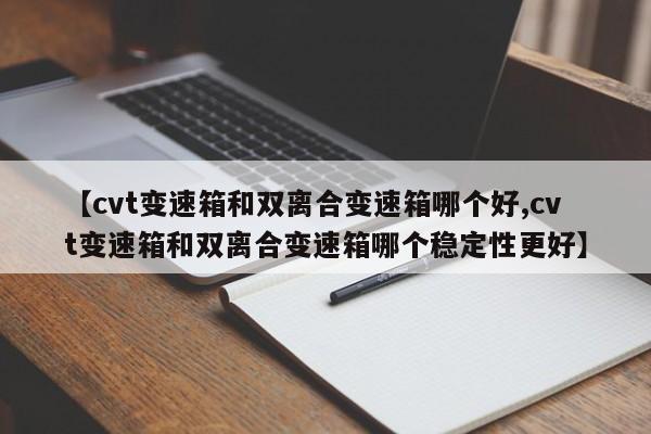 【cvt变速箱和双离合变速箱哪个好,cvt变速箱和双离合变速箱哪个稳定性更好】