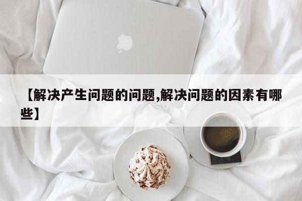 【解决产生问题的问题,解决问题的因素有哪些】