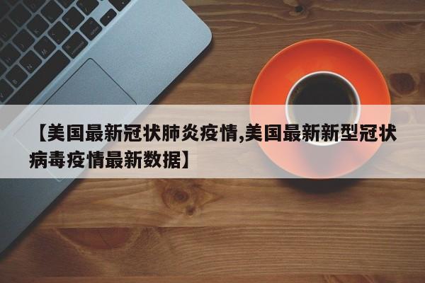 【美国最新冠状肺炎疫情,美国最新新型冠状病毒疫情最新数据】