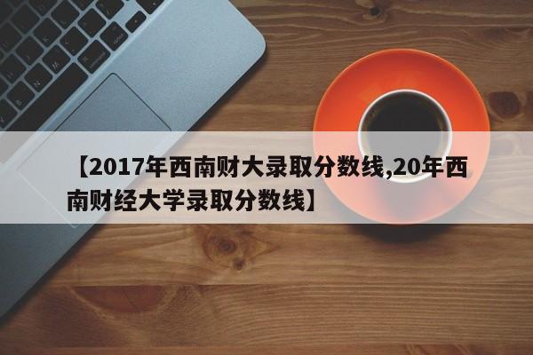【2017年西南财大录取分数线,20年西南财经大学录取分数线】