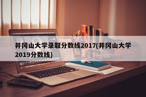 井冈山大学录取分数线2017(井冈山大学2019分数线)