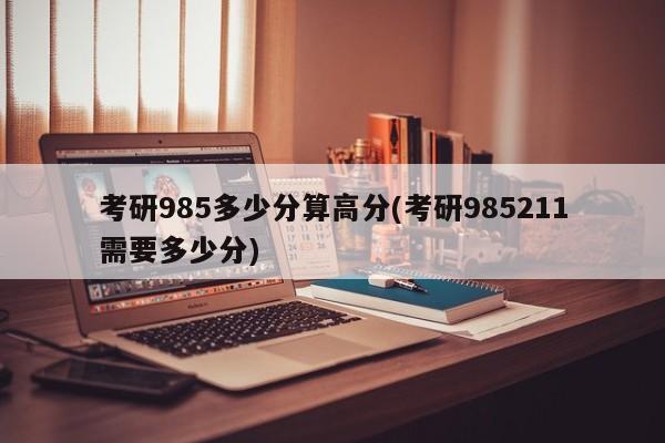 考研985多少分算高分(考研985211需要多少分)