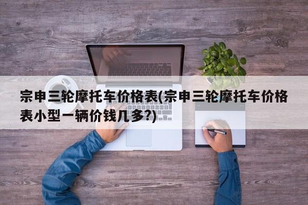 宗申三轮摩托车价格表(宗申三轮摩托车价格表小型一辆价钱几多?)