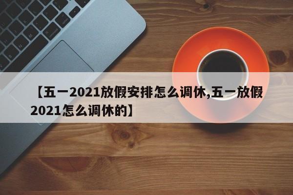 【五一2021放假安排怎么调休,五一放假2021怎么调休的】