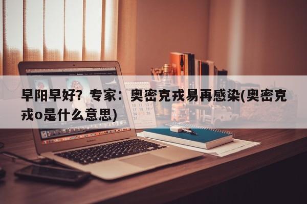 早阳早好?专家:奥密克戎易再感染(奥密克戎o是什么意思)